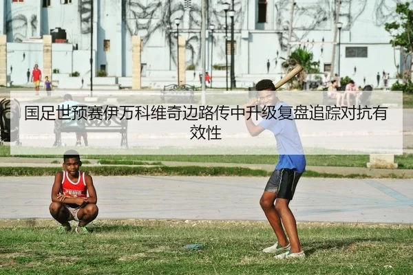 国足世预赛伊万科维奇边路传中升级复盘追踪对抗有效性